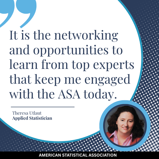 It is the networking and opportunities to learn from top experts that keep me engaged with the ASA today. Theresa Utlaut, Applied Statistician